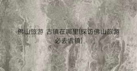 佛山旅游 古镇在哪里(探访佛山旅游必去古镇)
